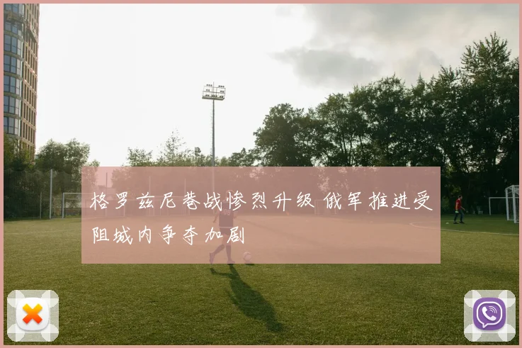 格罗兹尼巷战惨烈升级 俄军推进受阻城内争夺加剧