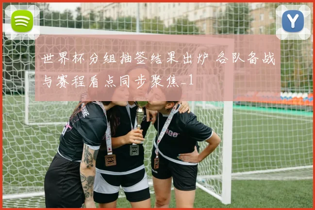 世界杯分组抽签结果出炉 各队备战与赛程看点同步聚焦_1