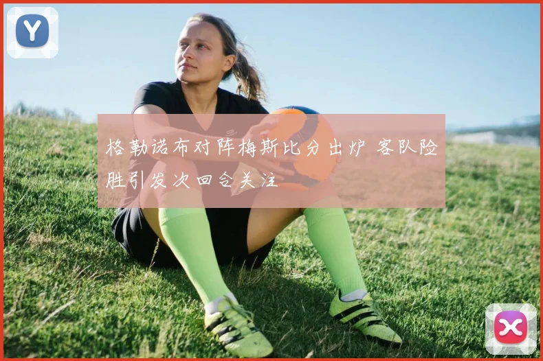 格勒诺布对阵梅斯比分出炉 客队险胜引发次回合关注