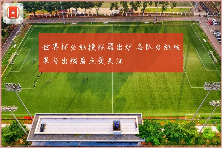 世界杯分组模拟器出炉 各队分组结果与出线看点受关注