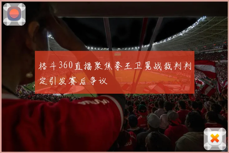 格斗360直播聚焦拳王卫冕战裁判判定引发赛后争议