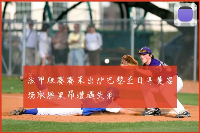 法甲联赛赛果出炉巴黎圣日耳曼客场取胜里昂遭遇失利