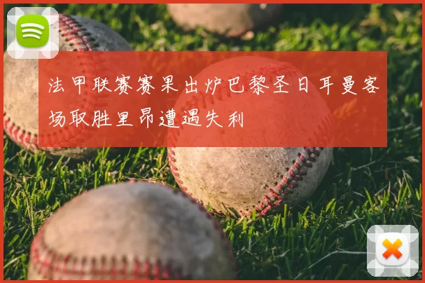 法甲联赛赛果出炉巴黎圣日耳曼客场取胜里昂遭遇失利