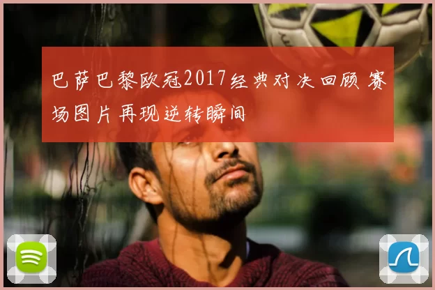 巴萨巴黎欧冠2017经典对决回顾 赛场图片再现逆转瞬间