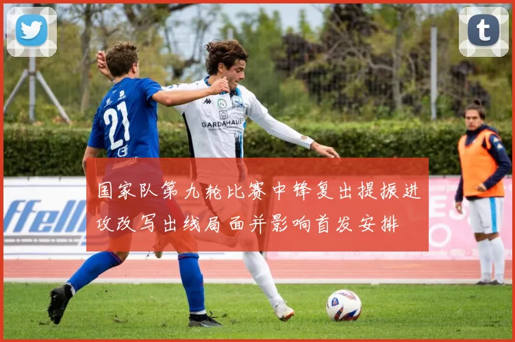 国家队第九轮比赛中锋复出提振进攻改写出线局面并影响首发安排