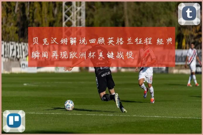 贝克汉姆解说回顾英格兰征程 经典瞬间再现欧洲杯关键战役