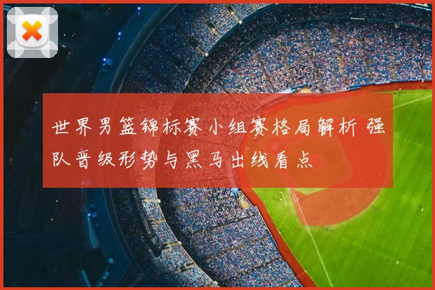 世界男篮锦标赛小组赛格局解析 强队晋级形势与黑马出线看点