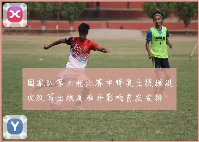 国家队第九轮比赛中锋复出提振进攻改写出线局面并影响首发安排