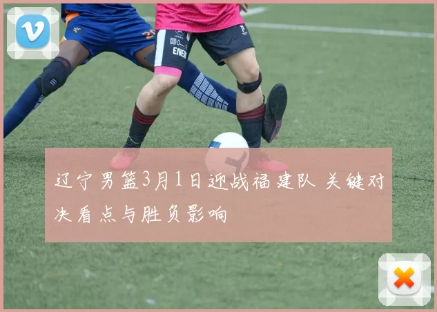 辽宁男篮3月1日迎战福建队 关键对决看点与胜负影响